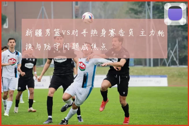 新疆男篮vs对手热身赛告负 主力轮换与防守问题成焦点