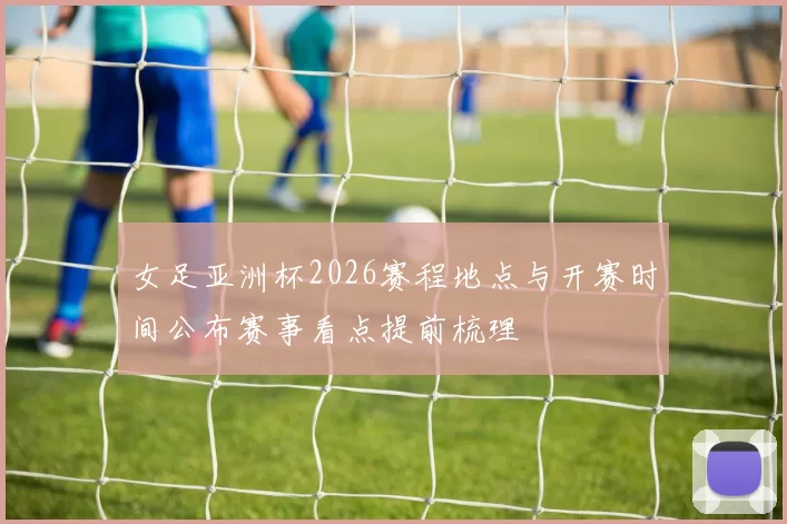 女足亚洲杯2026赛程地点与开赛时间公布赛事看点提前梳理