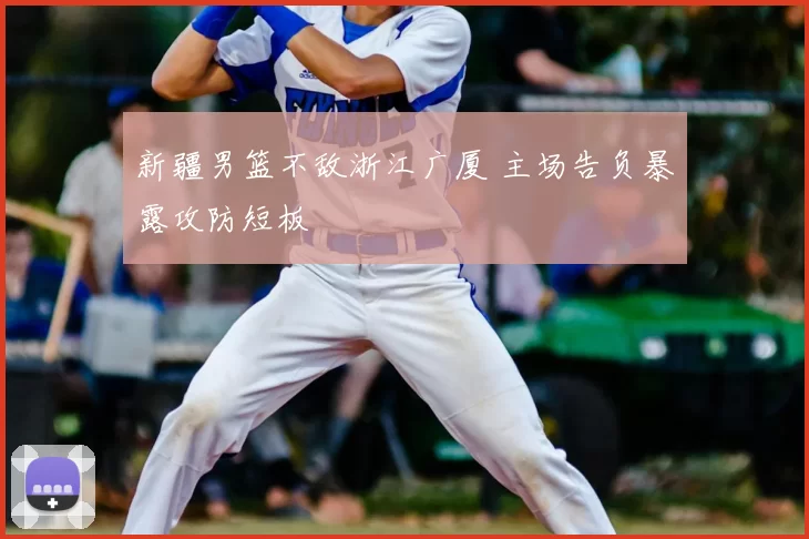 新疆男篮不敌浙江广厦 主场告负暴露攻防短板