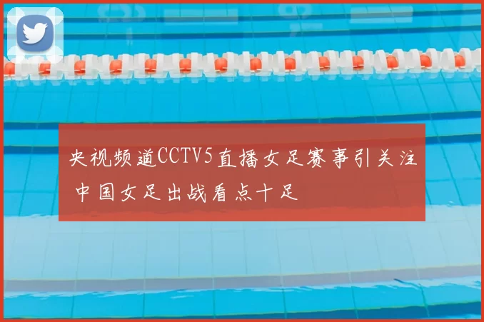 央视频道CCTV5直播女足赛事引关注 中国女足出战看点十足