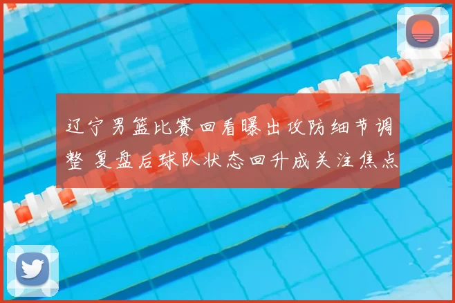 辽宁男篮比赛回看曝出攻防细节调整 复盘后球队状态回升成关注焦点