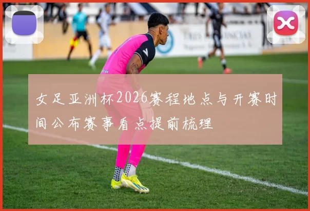 女足亚洲杯2026赛程地点与开赛时间公布赛事看点提前梳理