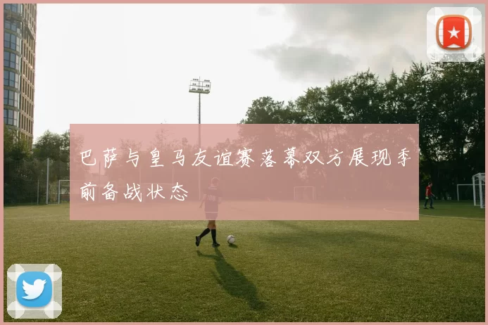 巴萨与皇马友谊赛落幕双方展现季前备战状态