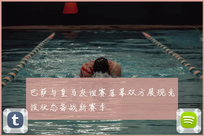 巴萨与皇马友谊赛落幕双方展现竞技状态备战新赛季