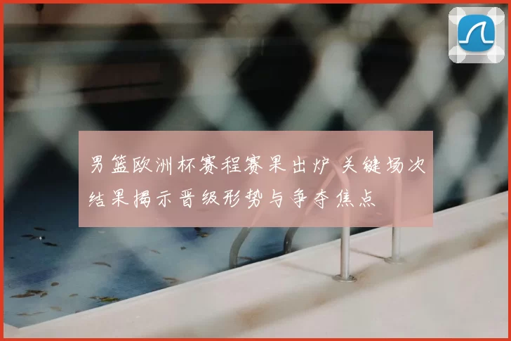 男篮欧洲杯赛程赛果出炉 关键场次结果揭示晋级形势与争夺焦点