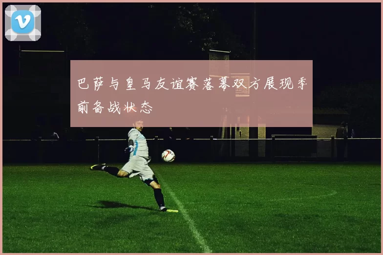 巴萨与皇马友谊赛落幕双方展现季前备战状态