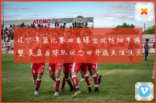 辽宁男篮比赛回看曝出攻防细节调整 复盘后球队状态回升成关注焦点