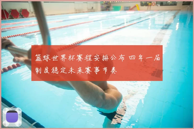 篮球世界杯赛程安排公布 四年一届制度稳定未来赛事节奏