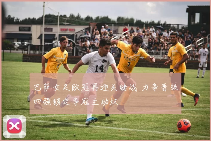 巴萨女足欧冠再迎关键战 力争晋级四强锁定争冠主动权