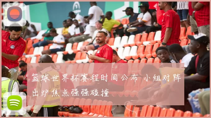 篮球世界杯赛程时间公布 小组对阵出炉焦点强强碰撞