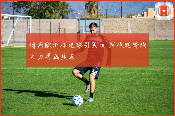 梅西欧洲杯进球引关注 阿根廷锋线火力再成焦点
