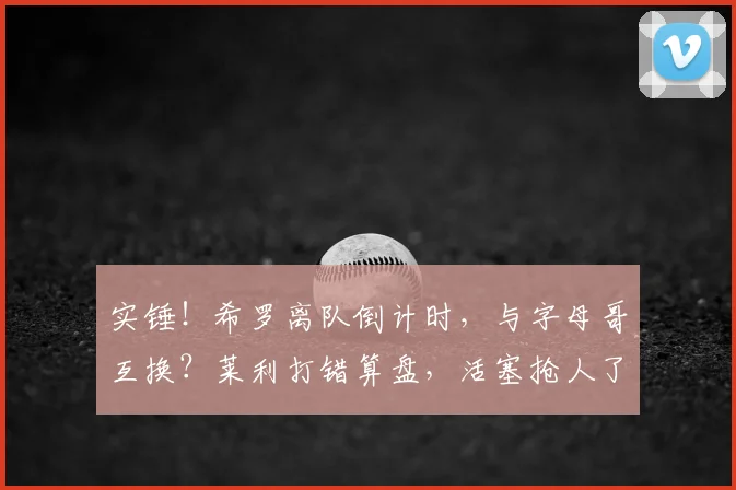 实锤!希罗离队倒计时,与字母哥互换?莱利打错算盘,活塞抢人了