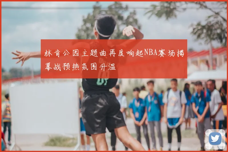 林肯公园主题曲再度响起NBA赛场揭幕战预热氛围升温